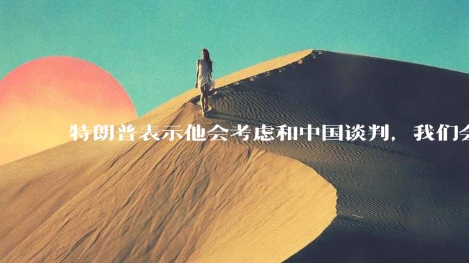 特朗普表示他会考虑和中国谈判，我们会谈吗，怎么谈？
